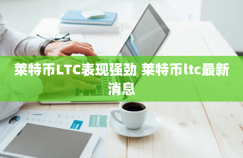 莱特币LTC表现强劲 莱特币ltc最新消息